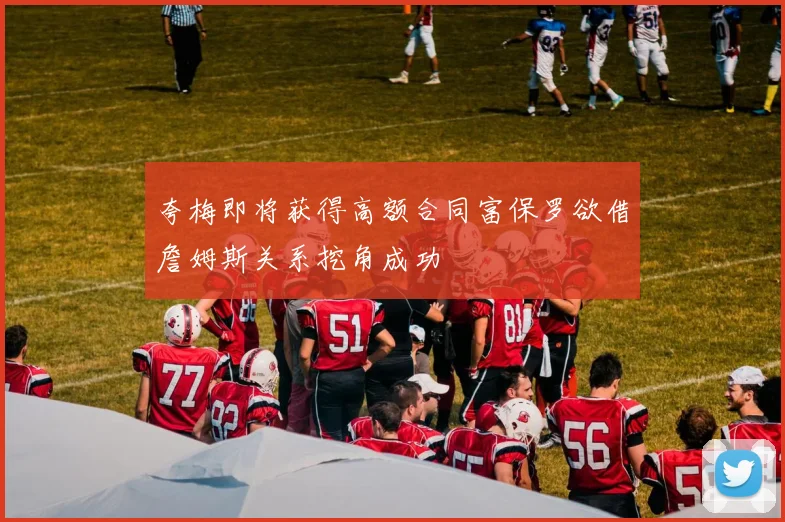 夸梅即将获得高额合同富保罗欲借詹姆斯关系挖角成功