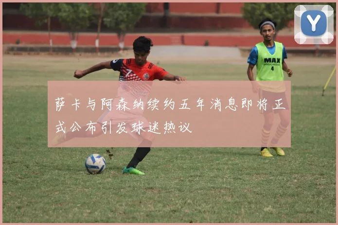 萨卡与阿森纳续约五年消息即将正式公布引发球迷热议