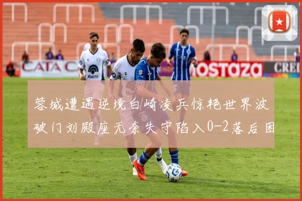蓉城遭遇逆境白崎凌兵惊艳世界波破门刘殿座无奈失守陷入0-2落后困境