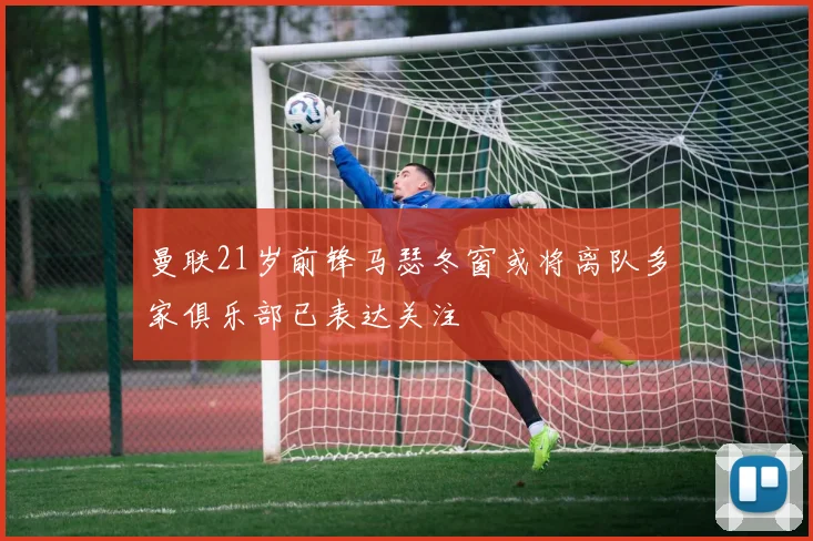 曼联21岁前锋马瑟冬窗或将离队多家俱乐部已表达关注
