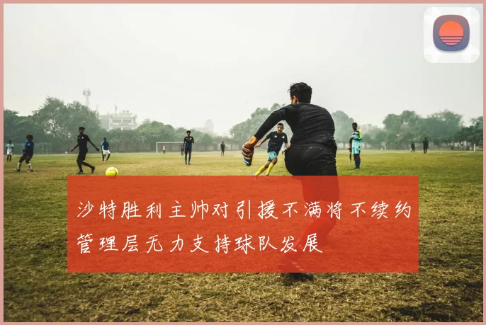 沙特胜利主帅对引援不满将不续约管理层无力支持球队发展