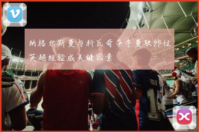 纳格尔斯曼与科瓦奇争夺曼联帅位英超经验成关键因素