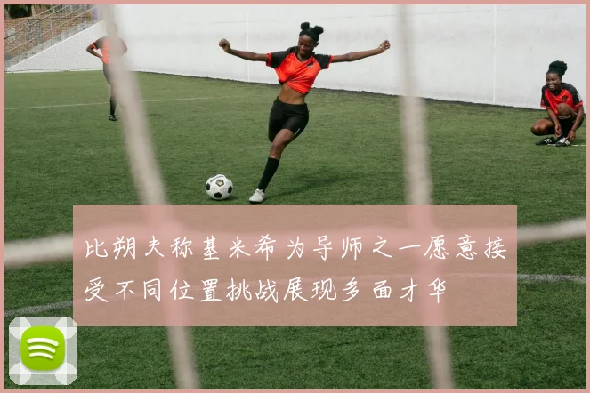 比朔夫称基米希为导师之一愿意接受不同位置挑战展现多面才华