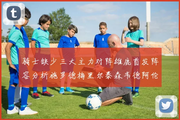 骑士缺少三大主力对阵雄鹿首发阵容分析施罗德梅里尔泰森韦德阿伦出战