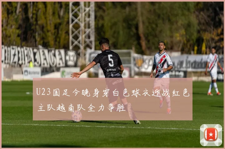 U23国足今晚身穿白色球衣迎战红色主队越南队全力争胜