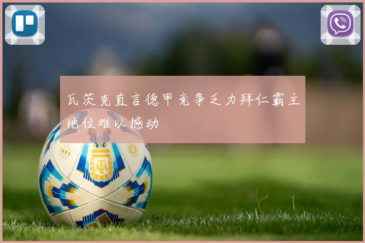 瓦茨克直言德甲竞争乏力拜仁霸主地位难以撼动
