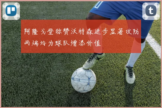 阿隆戈登称赞沃特森进步显著攻防两端均为球队增添价值