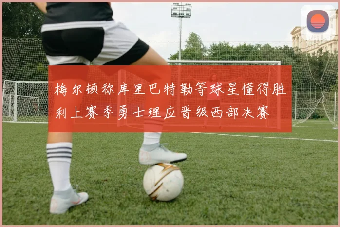 梅尔顿称库里巴特勒等球星懂得胜利上赛季勇士理应晋级西部决赛