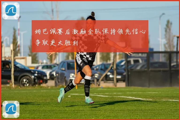 姆巴佩赛后激励全队保持领先信心争取更大胜利