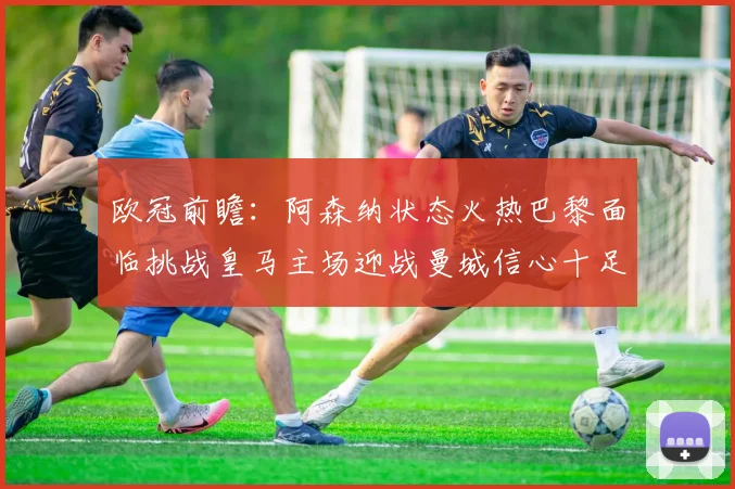 欧冠前瞻：阿森纳状态火热巴黎面临挑战皇马主场迎战曼城信心十足