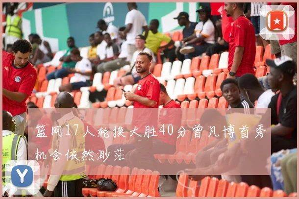篮网17人轮换大胜40分曾凡博首秀机会依然渺茫
