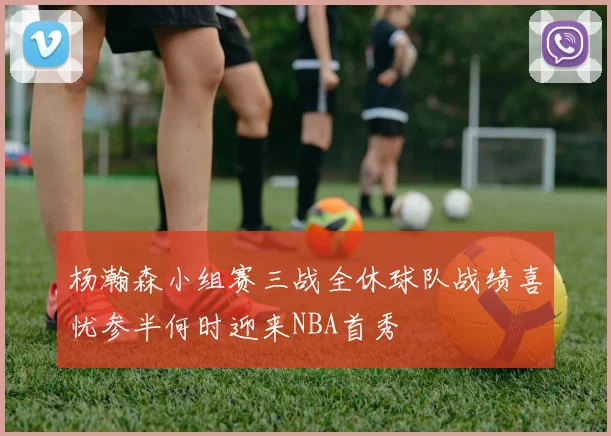 杨瀚森小组赛三战全休球队战绩喜忧参半何时迎来NBA首秀