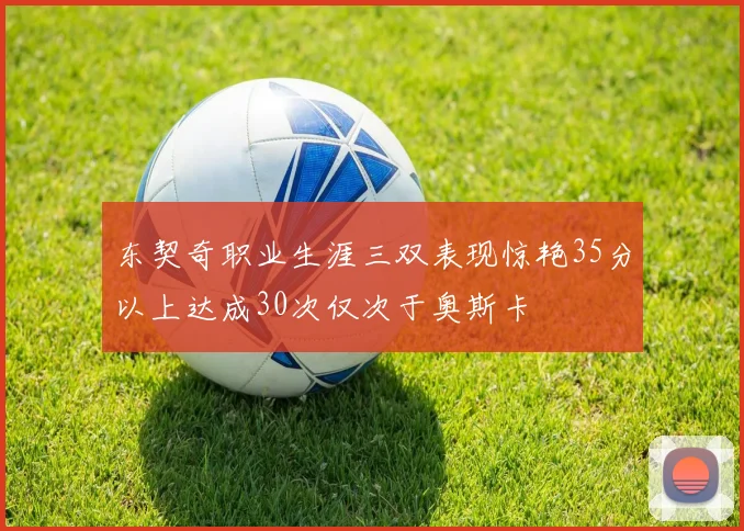 东契奇职业生涯三双表现惊艳35分以上达成30次仅次于奥斯卡