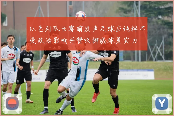 以色列队长赛前发声足球应纯粹不受政治影响并赞叹挪威球员实力