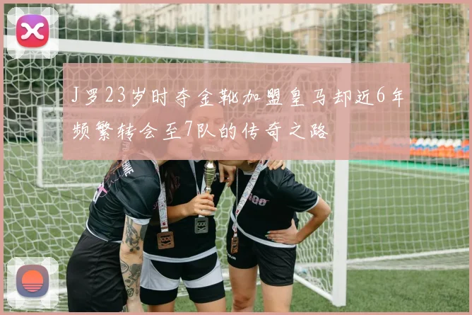 J罗23岁时夺金靴加盟皇马却近6年频繁转会至7队的传奇之路