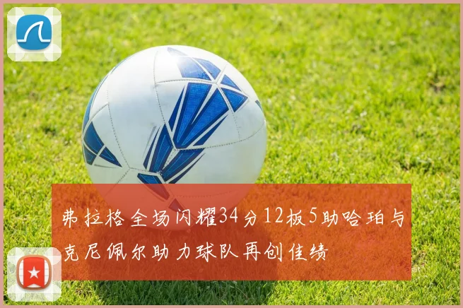 弗拉格全场闪耀34分12板5助哈珀与克尼佩尔助力球队再创佳绩