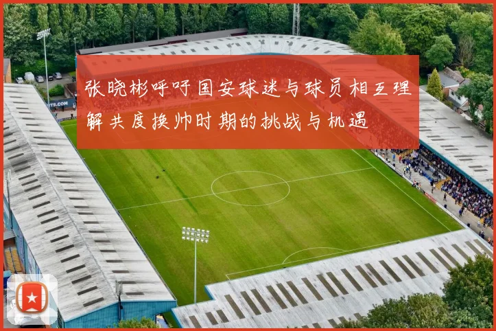 张晓彬呼吁国安球迷与球员相互理解共度换帅时期的挑战与机遇
