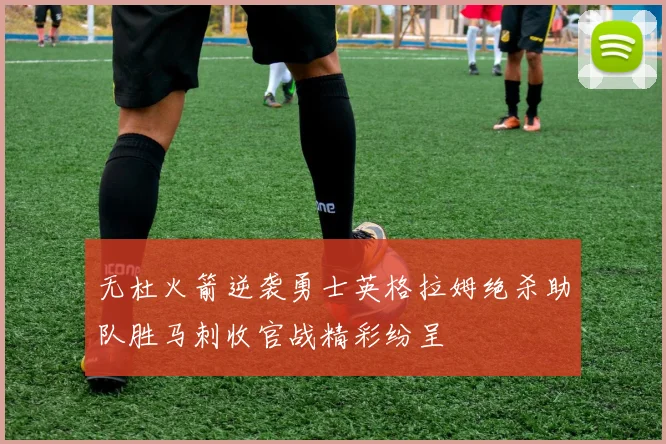 无杜火箭逆袭勇士英格拉姆绝杀助队胜马刺收官战精彩纷呈