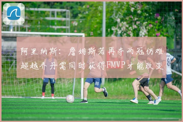 阿里纳斯：詹姆斯若再夺两冠仍难超越乔丹需同时获得FMVP才能改变局面