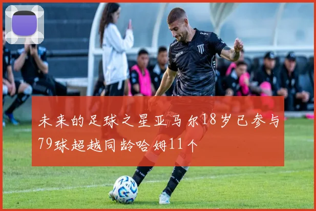 未来的足球之星亚马尔18岁已参与79球超越同龄哈姆11个