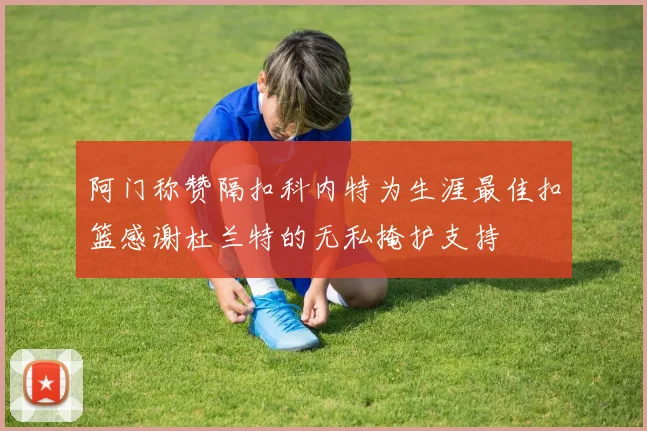 阿门称赞隔扣科内特为生涯最佳扣篮感谢杜兰特的无私掩护支持