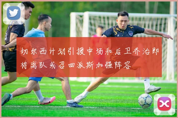 切尔西计划引援中场和后卫乔治即将离队或召回派斯加强阵容