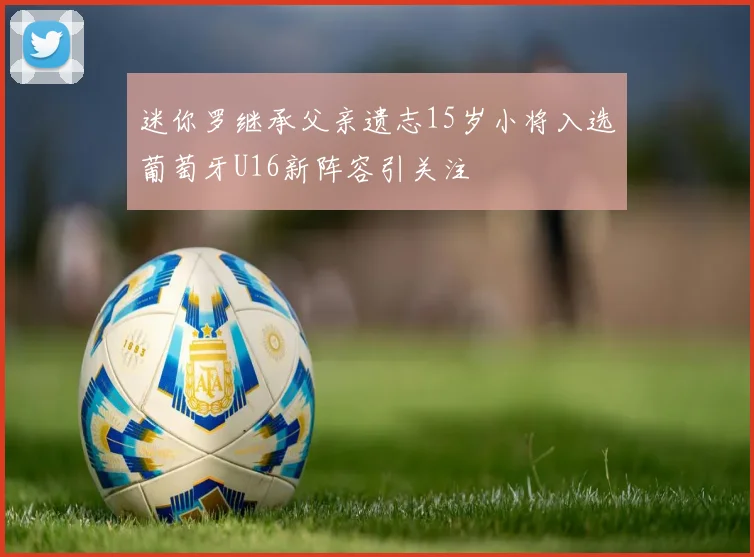 迷你罗继承父亲遗志15岁小将入选葡萄牙U16新阵容引关注