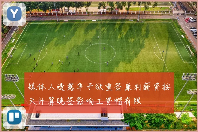 媒体人透露华子欲重签康利薪资按天计算晚签影响工资帽有限