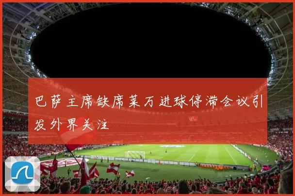 巴萨主席缺席莱万进球停滞会议引发外界关注