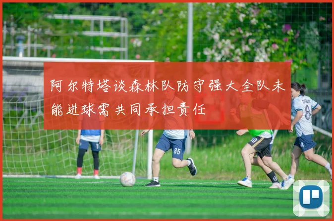 阿尔特塔谈森林队防守强大全队未能进球需共同承担责任
