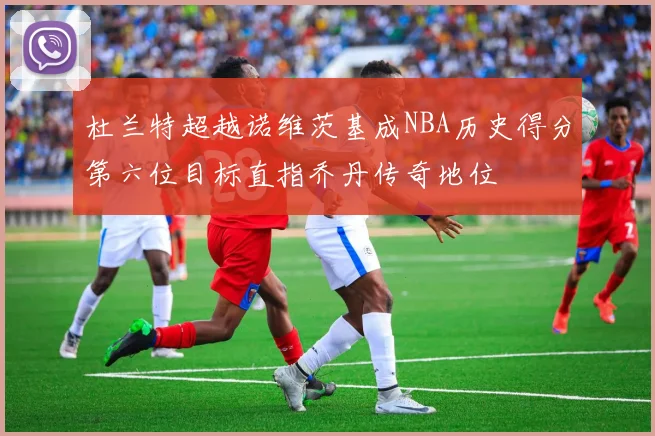 杜兰特超越诺维茨基成NBA历史得分第六位目标直指乔丹传奇地位