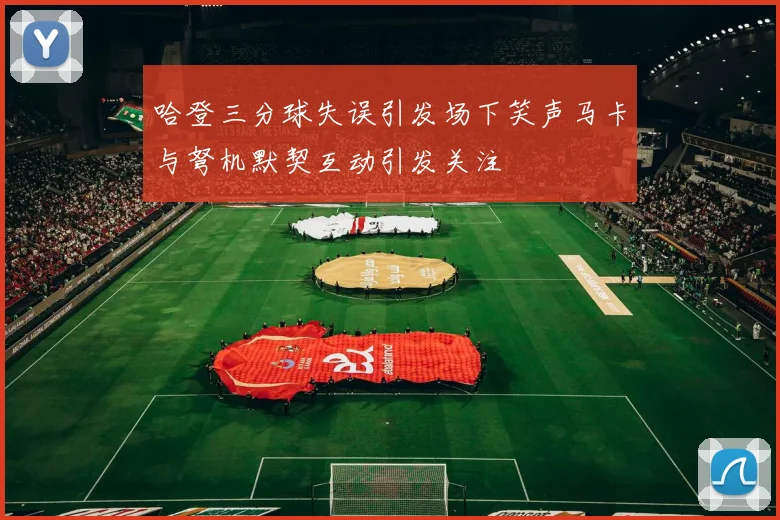 哈登三分球失误引发场下笑声马卡与弩机默契互动引发关注
