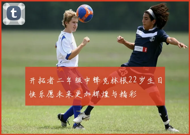 开拓者二年级中锋克林根22岁生日快乐愿未来更加辉煌与精彩