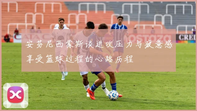 安芬尼西蒙斯谈进攻压力与疲惫感享受篮球过程的心路历程