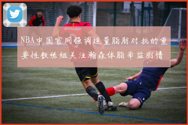 NBA中国官网强调适量脂肪对抗的重要性教练组关注瀚森体脂率监测情况