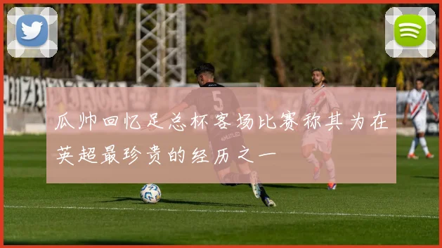 瓜帅回忆足总杯客场比赛称其为在英超最珍贵的经历之一