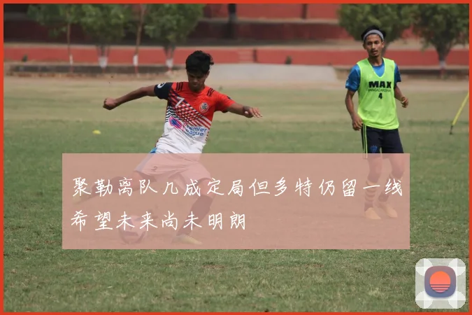 聚勒离队几成定局但多特仍留一线希望未来尚未明朗