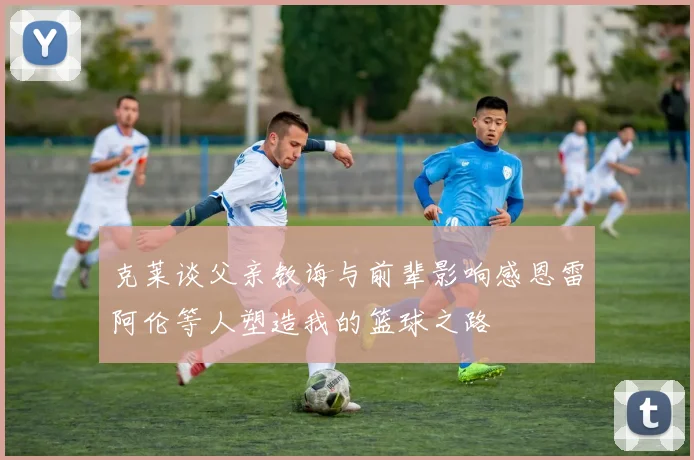 克莱谈父亲教诲与前辈影响感恩雷阿伦等人塑造我的篮球之路