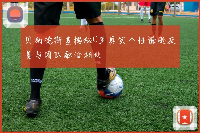 贝纳德斯基揭秘C罗真实个性谦逊友善与团队融洽相处