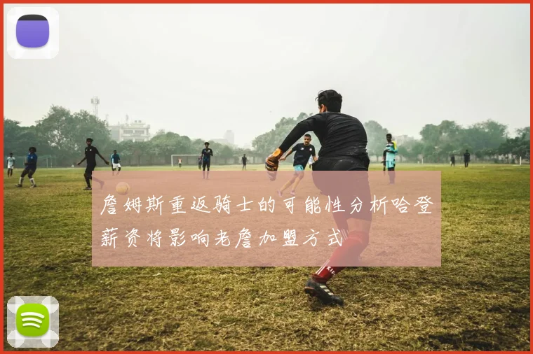 詹姆斯重返骑士的可能性分析哈登薪资将影响老詹加盟方式