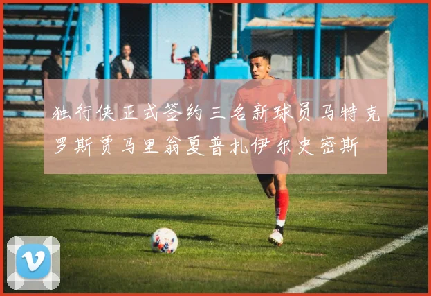 独行侠正式签约三名新球员马特克罗斯贾马里翁夏普扎伊尔史密斯